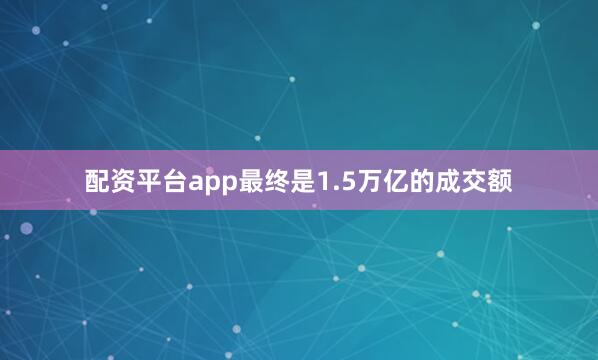 配资平台app最终是1.5万亿的成交额