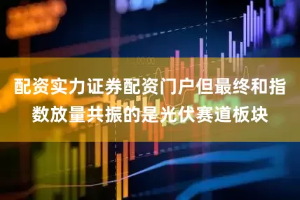 配资实力证券配资门户但最终和指数放量共振的是光伏赛道板块