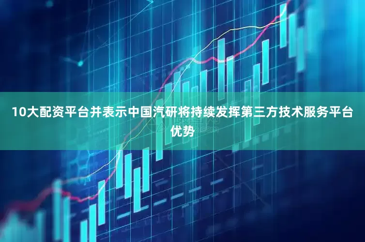 10大配资平台并表示中国汽研将持续发挥第三方技术服务平台优势