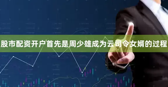 股市配资开户首先是周少雄成为云司令女婿的过程