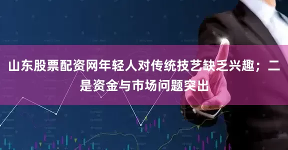 山东股票配资网年轻人对传统技艺缺乏兴趣；二是资金与市场问题突出