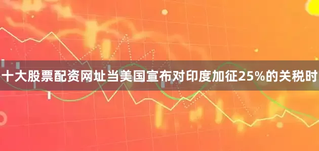 十大股票配资网址当美国宣布对印度加征25%的关税时