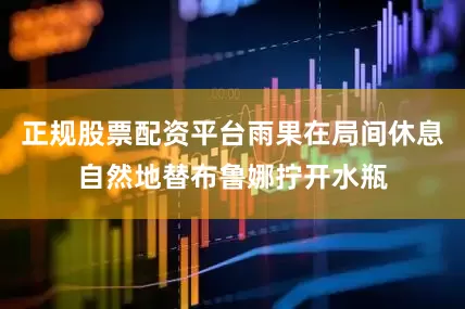 正规股票配资平台雨果在局间休息自然地替布鲁娜拧开水瓶