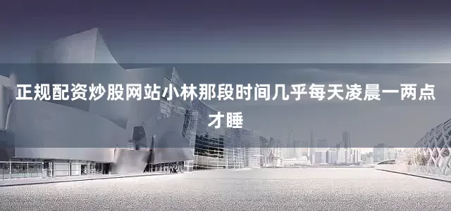 正规配资炒股网站小林那段时间几乎每天凌晨一两点才睡