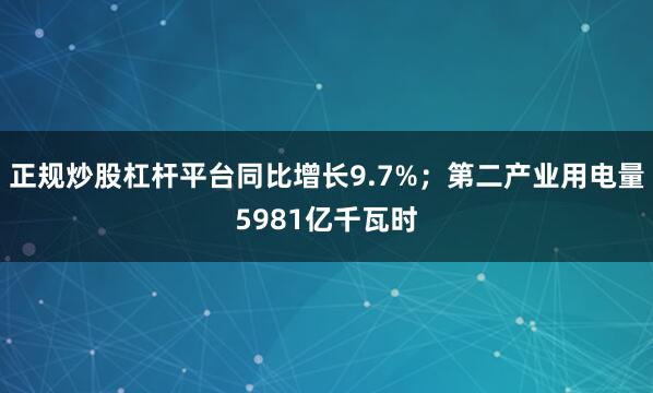 正规炒股杠杆平台同比增长9.7%；第二产业用电量5981亿千瓦时