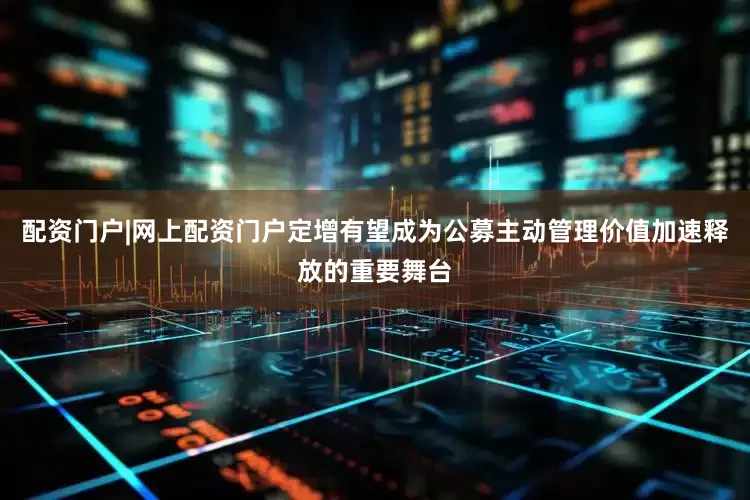 配资门户|网上配资门户定增有望成为公募主动管理价值加速释放的重要舞台