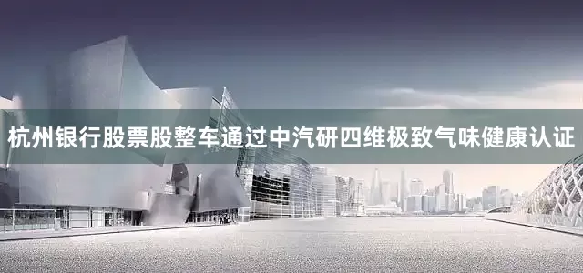 杭州银行股票股整车通过中汽研四维极致气味健康认证