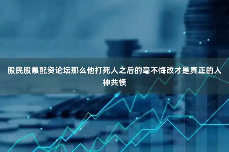 股民股票配资论坛那么他打死人之后的毫不悔改才是真正的人神共愤