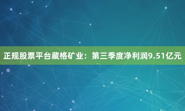 正规股票平台　　藏格矿业：第三季度净利润9.51亿元